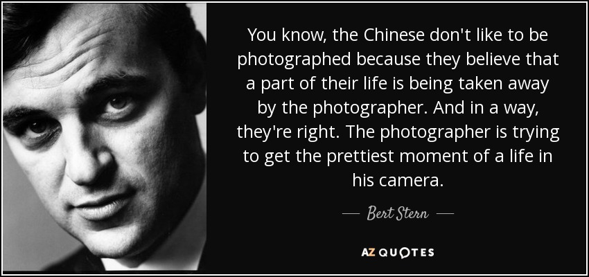 You know, the Chinese don't like to be photographed because they believe that a part of their life is being taken away by the photographer. And in a way, they're right. The photographer is trying to get the prettiest moment of a life in his camera. - Bert Stern