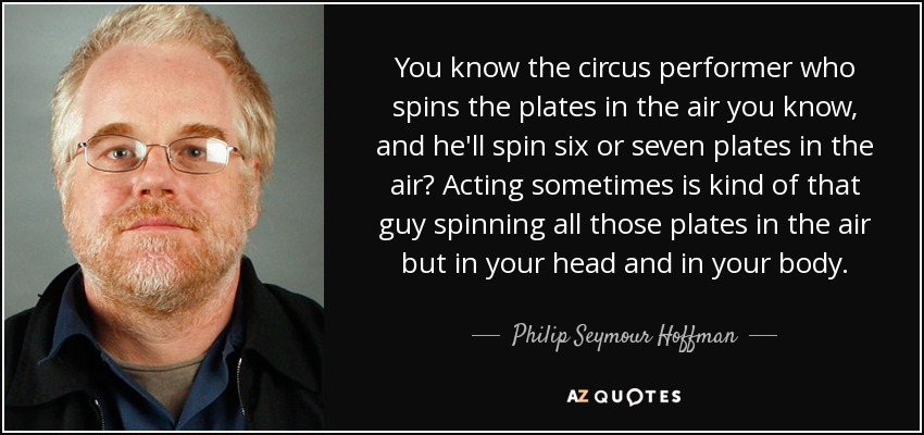 You know the circus performer who spins the plates in the air you know, and he'll spin six or seven plates in the air? Acting sometimes is kind of that guy spinning all those plates in the air but in your head and in your body. - Philip Seymour Hoffman