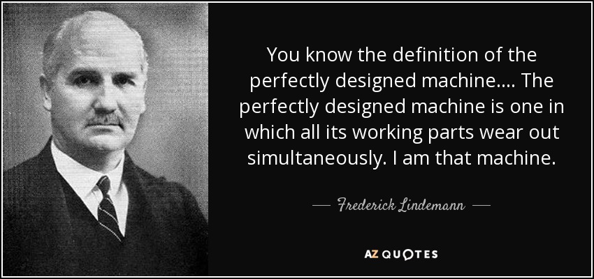 You know the definition of the perfectly designed machine.... The perfectly designed machine is one in which all its working parts wear out simultaneously. I am that machine. - Frederick Lindemann, 1st Viscount Cherwell