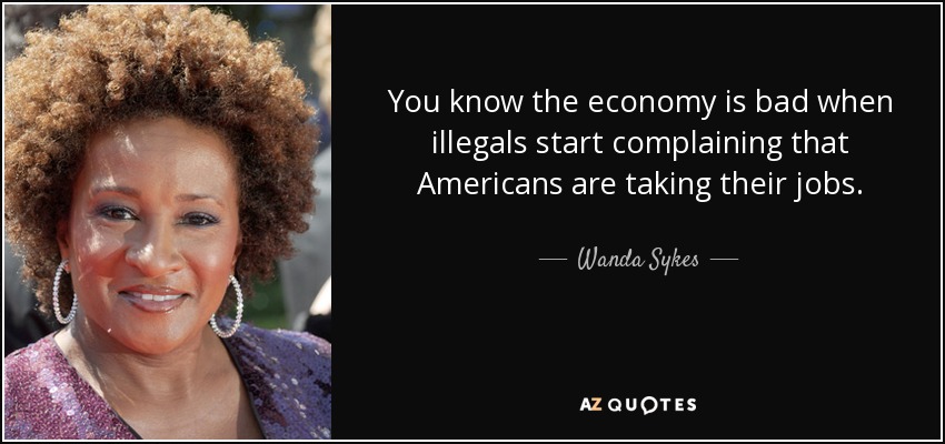 You know the economy is bad when illegals start complaining that Americans are taking their jobs. - Wanda Sykes