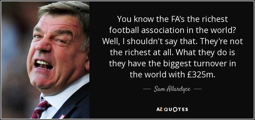 You know the FA's the richest football association in the world? Well, I shouldn't say that. They're not the richest at all. What they do is they have the biggest turnover in the world with £325m. - Sam Allardyce