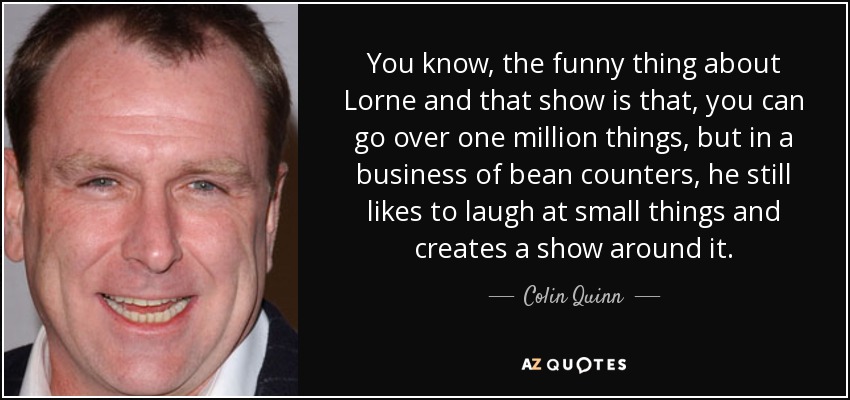 You know, the funny thing about Lorne and that show is that, you can go over one million things, but in a business of bean counters, he still likes to laugh at small things and creates a show around it. - Colin Quinn