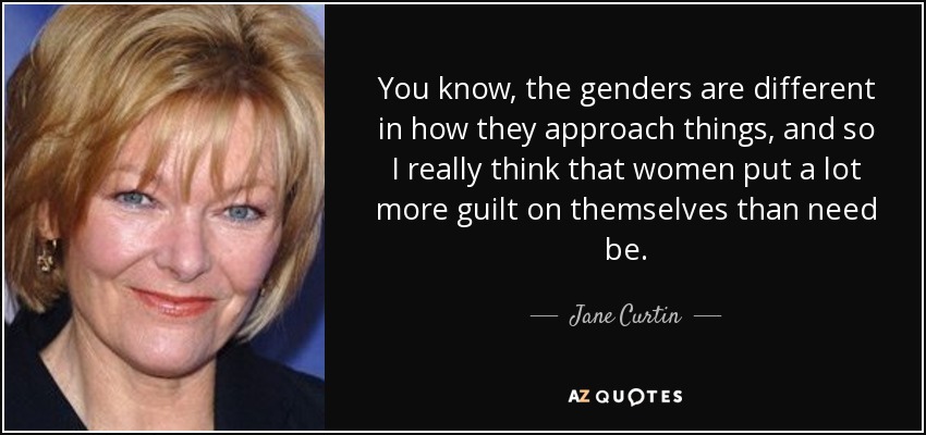 You know, the genders are different in how they approach things, and so I really think that women put a lot more guilt on themselves than need be. - Jane Curtin