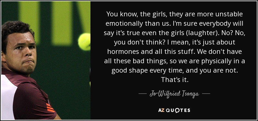 You know, the girls, they are more unstable emotionally than us. I'm sure everybody will say it's true even the girls (laughter). No? No, you don't think? I mean, it's just about hormones and all this stuff. We don't have all these bad things, so we are physically in a good shape every time, and you are not. That's it. - Jo-Wilfried Tsonga