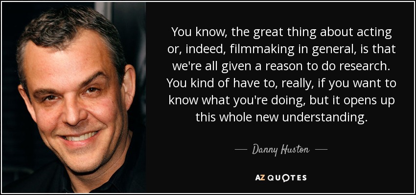 You know, the great thing about acting or, indeed, filmmaking in general, is that we're all given a reason to do research. You kind of have to, really, if you want to know what you're doing, but it opens up this whole new understanding. - Danny Huston