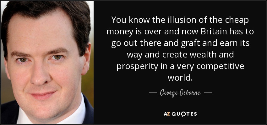 You know the illusion of the cheap money is over and now Britain has to go out there and graft and earn its way and create wealth and prosperity in a very competitive world. - George Osborne