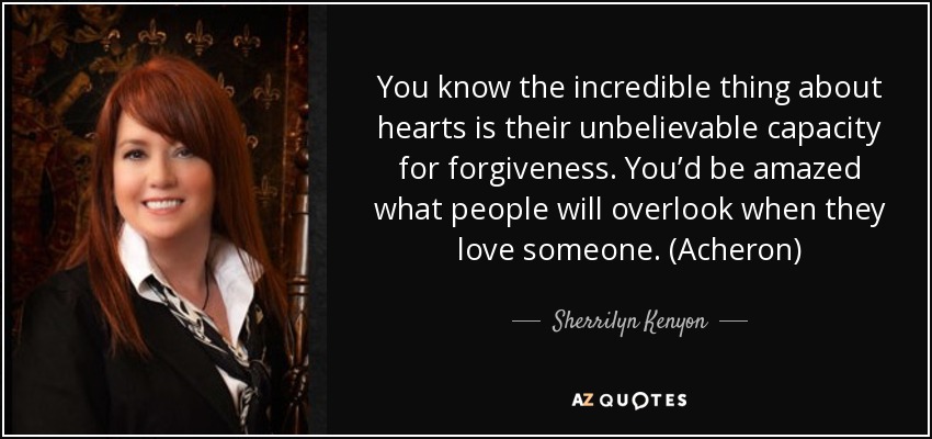 You know the incredible thing about hearts is their unbelievable capacity for forgiveness. You’d be amazed what people will overlook when they love someone. (Acheron) - Sherrilyn Kenyon