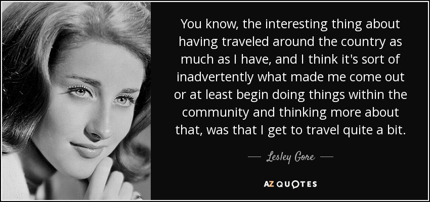 You know, the interesting thing about having traveled around the country as much as I have, and I think it's sort of inadvertently what made me come out or at least begin doing things within the community and thinking more about that, was that I get to travel quite a bit. - Lesley Gore