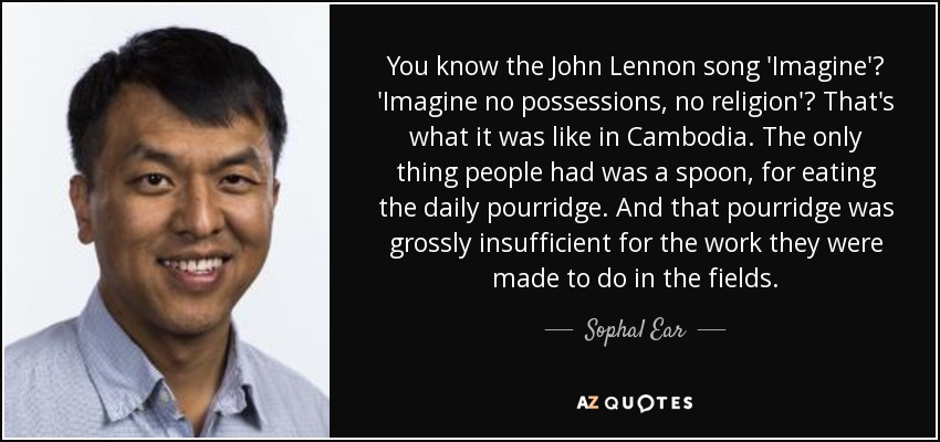 You know the John Lennon song 'Imagine'? 'Imagine no possessions, no religion'? That's what it was like in Cambodia. The only thing people had was a spoon, for eating the daily pourridge. And that pourridge was grossly insufficient for the work they were made to do in the fields. - Sophal Ear