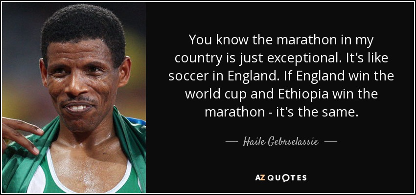 You know the marathon in my country is just exceptional. It's like soccer in England. If England win the world cup and Ethiopia win the marathon - it's the same. - Haile Gebrselassie