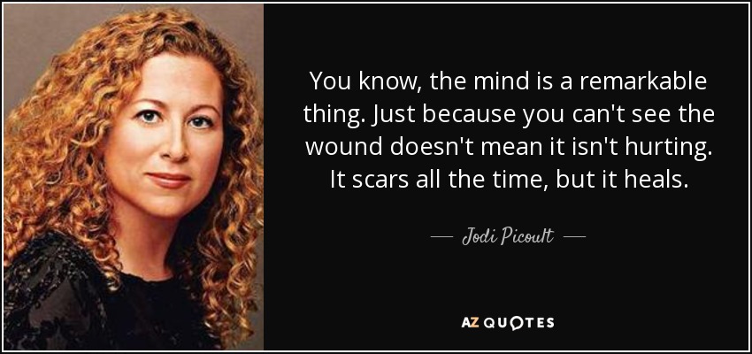 You know, the mind is a remarkable thing. Just because you can't see the wound doesn't mean it isn't hurting. It scars all the time, but it heals. - Jodi Picoult
