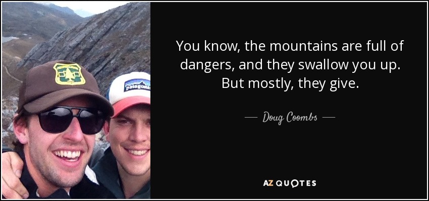 You know, the mountains are full of dangers, and they swallow you up. But mostly, they give. - Doug Coombs