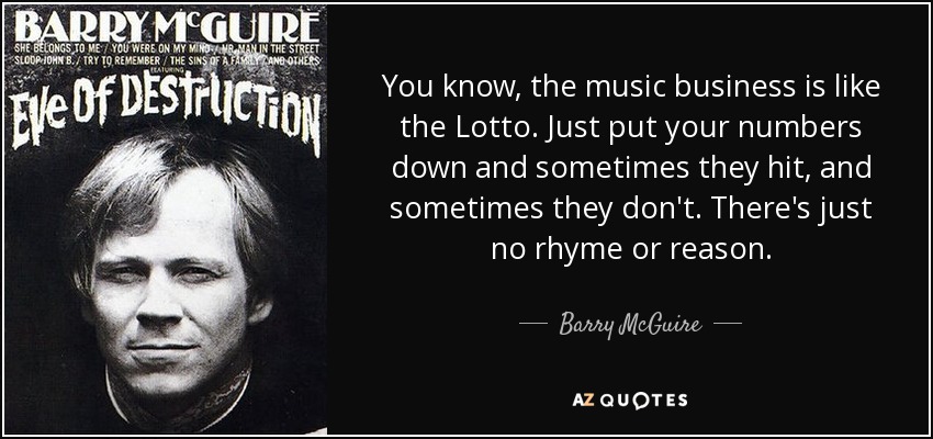 You know, the music business is like the Lotto. Just put your numbers down and sometimes they hit, and sometimes they don't. There's just no rhyme or reason. - Barry McGuire