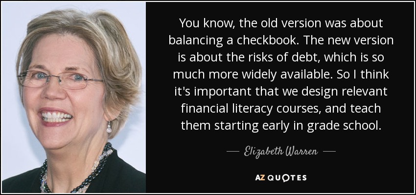You know, the old version was about balancing a checkbook. The new version is about the risks of debt, which is so much more widely available. So I think it's important that we design relevant financial literacy courses, and teach them starting early in grade school. - Elizabeth Warren