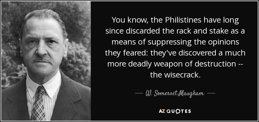 You know, the Philistines have long since discarded the rack and stake as a means of suppressing the opinions they feared: they've discovered a much more deadly weapon of destruction -- the wisecrack. - W. Somerset Maugham