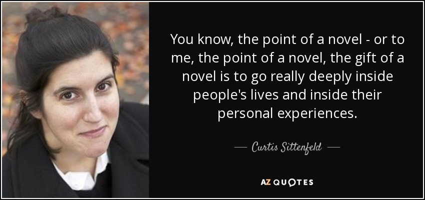 You know, the point of a novel - or to me, the point of a novel, the gift of a novel is to go really deeply inside people's lives and inside their personal experiences. - Curtis Sittenfeld