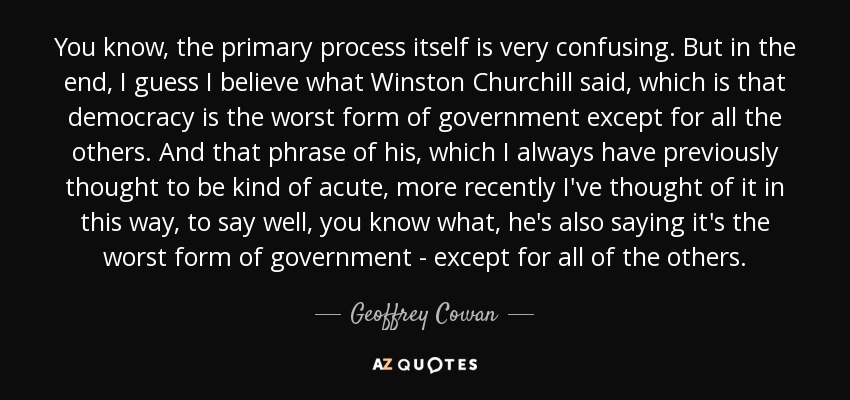 You know, the primary process itself is very confusing. But in the end, I guess I believe what Winston Churchill said, which is that democracy is the worst form of government except for all the others. And that phrase of his, which I always have previously thought to be kind of acute, more recently I've thought of it in this way, to say well, you know what, he's also saying it's the worst form of government - except for all of the others. - Geoffrey Cowan