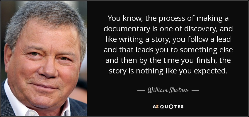 You know, the process of making a documentary is one of discovery, and like writing a story, you follow a lead and that leads you to something else and then by the time you finish, the story is nothing like you expected. - William Shatner