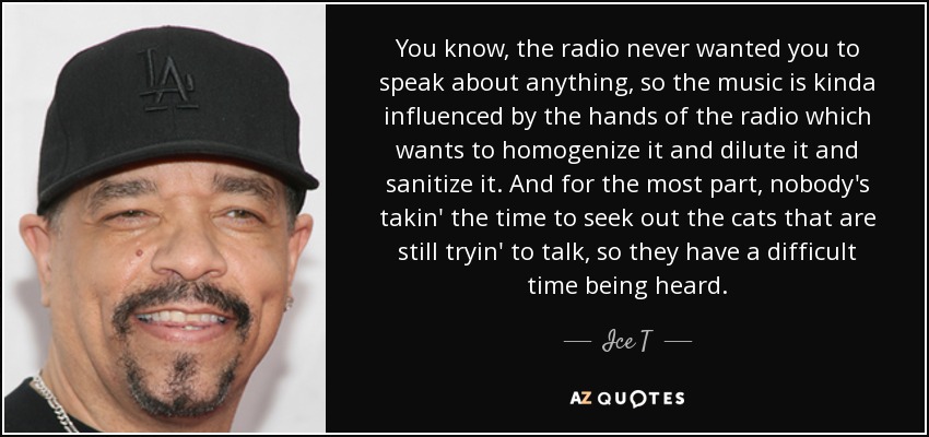 You know, the radio never wanted you to speak about anything, so the music is kinda influenced by the hands of the radio which wants to homogenize it and dilute it and sanitize it. And for the most part, nobody's takin' the time to seek out the cats that are still tryin' to talk, so they have a difficult time being heard. - Ice T