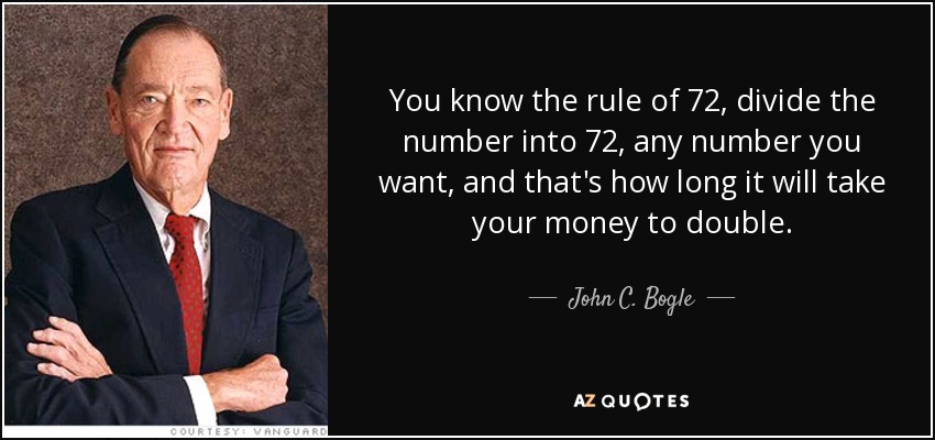 You know the rule of 72, divide the number into 72, any number you want, and that's how long it will take your money to double. - John C. Bogle