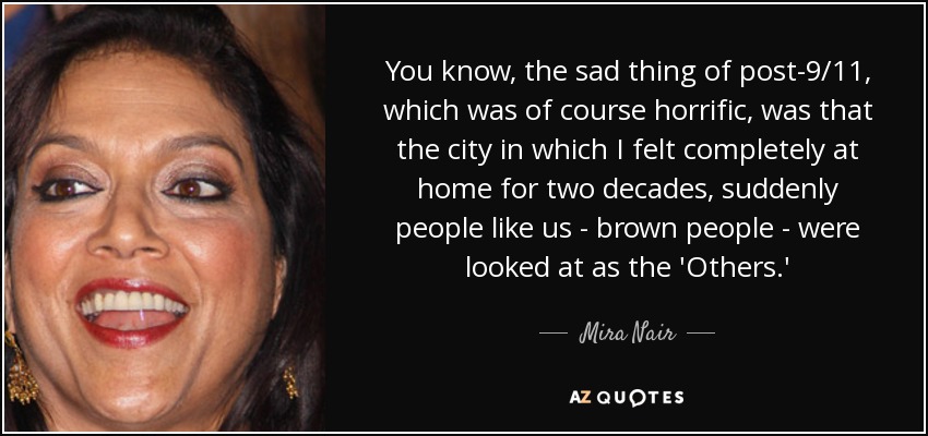 You know, the sad thing of post-9/11, which was of course horrific, was that the city in which I felt completely at home for two decades, suddenly people like us - brown people - were looked at as the 'Others.' - Mira Nair