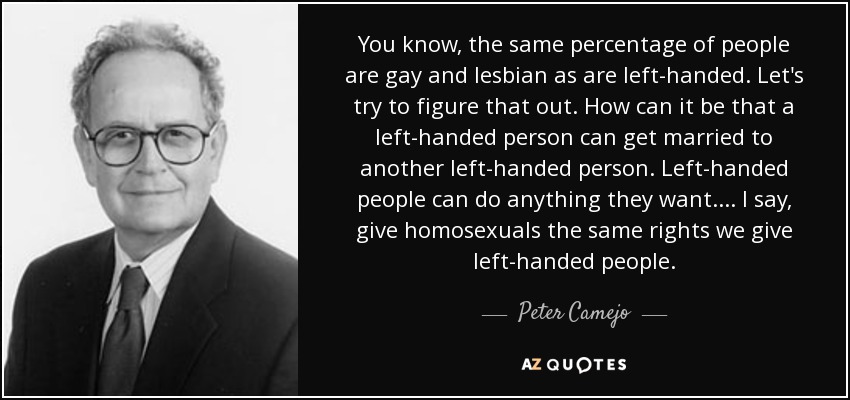 You know, the same percentage of people are gay and lesbian as are left-handed. Let's try to figure that out. How can it be that a left-handed person can get married to another left-handed person. Left-handed people can do anything they want. . . . I say, give homosexuals the same rights we give left-handed people. - Peter Camejo