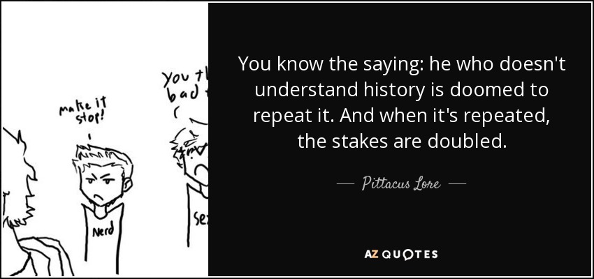 You know the saying: he who doesn't understand history is doomed to repeat it. And when it's repeated, the stakes are doubled. - Pittacus Lore