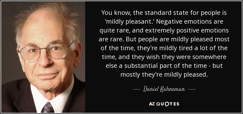 You know, the standard state for people is 'mildly pleasant.' Negative emotions are quite rare, and extremely positive emotions are rare. But people are mildly pleased most of the time, they're mildly tired a lot of the time, and they wish they were somewhere else a substantial part of the time - but mostly they're mildly pleased. - Daniel Kahneman