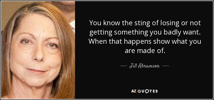 You know the sting of losing or not getting something you badly want. When that happens show what you are made of. - Jill Abramson