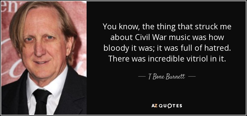 You know, the thing that struck me about Civil War music was how bloody it was; it was full of hatred. There was incredible vitriol in it. - T Bone Burnett