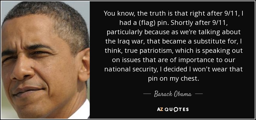 You know, the truth is that right after 9/11, I had a (flag) pin. Shortly after 9/11, particularly because as we're talking about the Iraq war, that became a substitute for, I think, true patriotism, which is speaking out on issues that are of importance to our national security, I decided I won't wear that pin on my chest. - Barack Obama