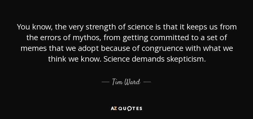 You know, the very strength of science is that it keeps us from the errors of mythos, from getting committed to a set of memes that we adopt because of congruence with what we think we know. Science demands skepticism. - Tim Ward
