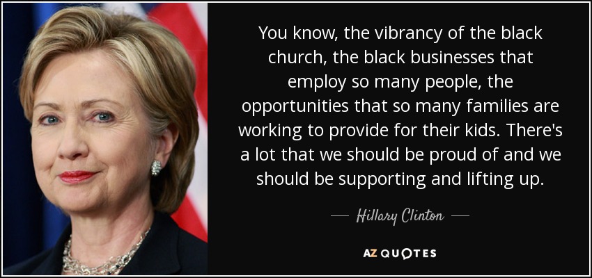 You know, the vibrancy of the black church, the black businesses that employ so many people, the opportunities that so many families are working to provide for their kids. There's a lot that we should be proud of and we should be supporting and lifting up. - Hillary Clinton
