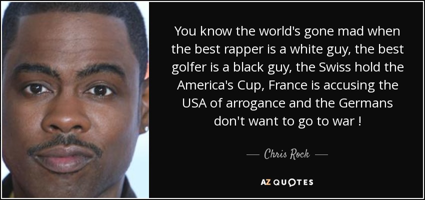 You know the world's gone mad when the best rapper is a white guy, the best golfer is a black guy, the Swiss hold the America's Cup, France is accusing the USA of arrogance and the Germans don't want to go to war ! - Chris Rock