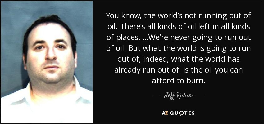 You know, the world’s not running out of oil. There’s all kinds of oil left in all kinds of places. …We’re never going to run out of oil. But what the world is going to run out of, indeed, what the world has already run out of, is the oil you can afford to burn. - Jeff Rubin