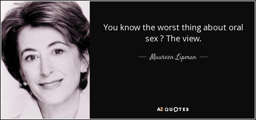 You know the worst thing about oral sex ? The view. - Maureen Lipman