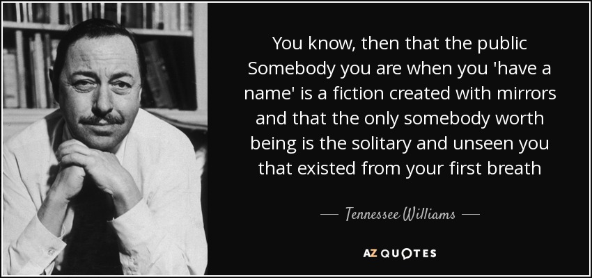 You know, then that the public Somebody you are when you 'have a name' is a fiction created with mirrors and that the only somebody worth being is the solitary and unseen you that existed from your first breath - Tennessee Williams