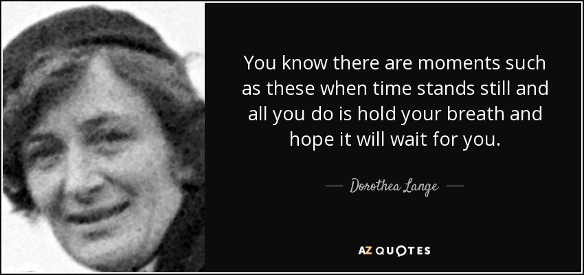 You know there are moments such as these when time stands still and all you do is hold your breath and hope it will wait for you. - Dorothea Lange