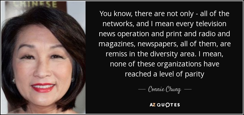 You know, there are not only - all of the networks, and I mean every television news operation and print and radio and magazines, newspapers, all of them, are remiss in the diversity area. I mean, none of these organizations have reached a level of parity - Connie Chung