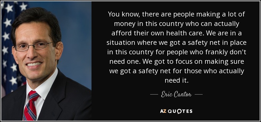 You know, there are people making a lot of money in this country who can actually afford their own health care. We are in a situation where we got a safety net in place in this country for people who frankly don't need one. We got to focus on making sure we got a safety net for those who actually need it. - Eric Cantor