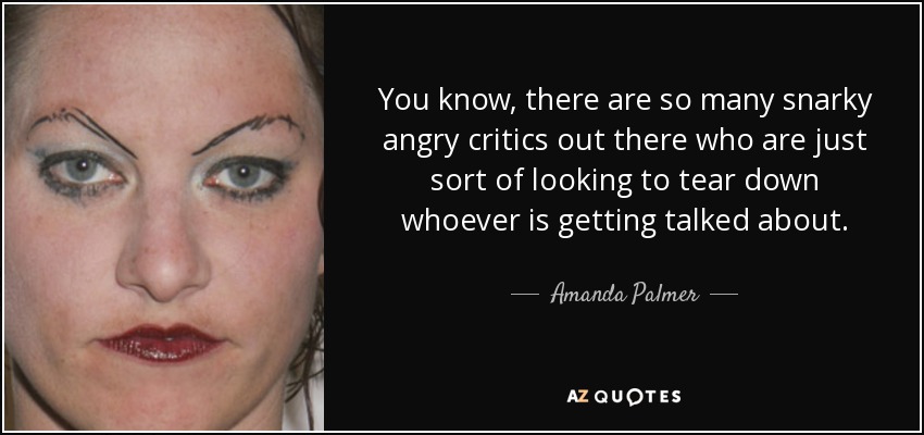 You know, there are so many snarky angry critics out there who are just sort of looking to tear down whoever is getting talked about. - Amanda Palmer