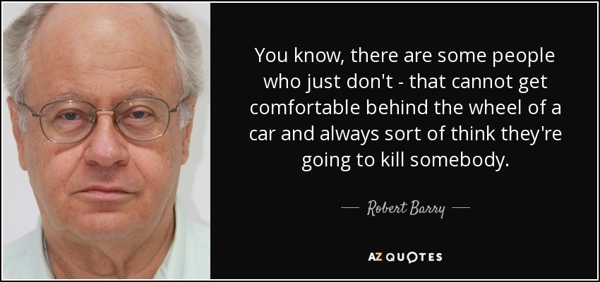 You know, there are some people who just don't - that cannot get comfortable behind the wheel of a car and always sort of think they're going to kill somebody. - Robert Barry