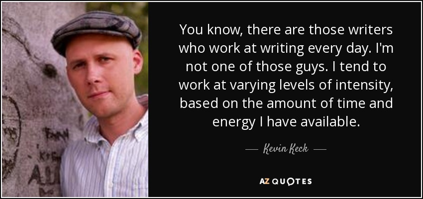 You know, there are those writers who work at writing every day. I'm not one of those guys. I tend to work at varying levels of intensity, based on the amount of time and energy I have available. - Kevin Keck