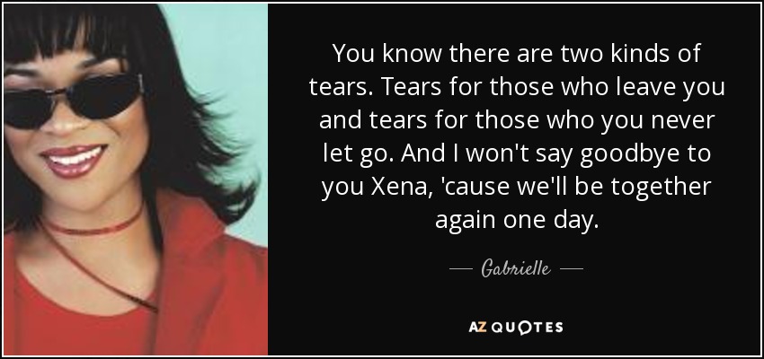 You know there are two kinds of tears. Tears for those who leave you and tears for those who you never let go. And I won't say goodbye to you Xena, 'cause we'll be together again one day. - Gabrielle