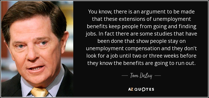 You know, there is an argument to be made that these extensions of unemployment benefits keep people from going and finding jobs. In fact there are some studies that have been done that show people stay on unemployment compensation and they don't look for a job until two or three weeks before they know the benefits are going to run out. - Tom DeLay