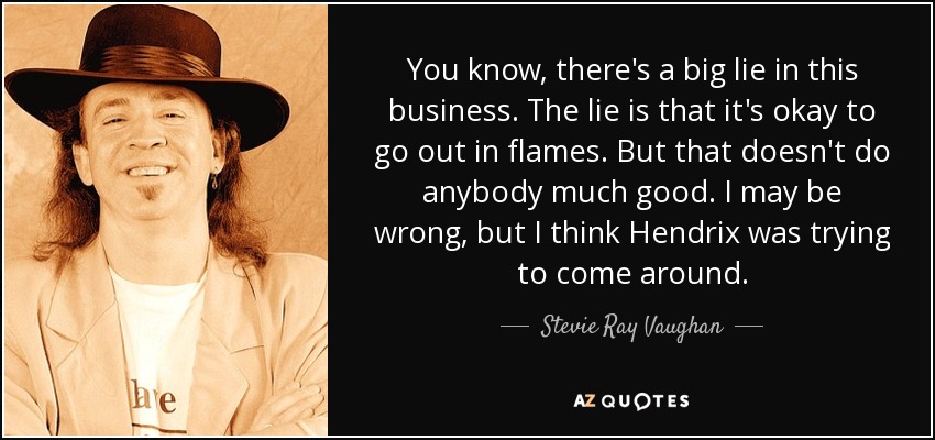 You know, there's a big lie in this business. The lie is that it's okay to go out in flames. But that doesn't do anybody much good. I may be wrong, but I think Hendrix was trying to come around. - Stevie Ray Vaughan