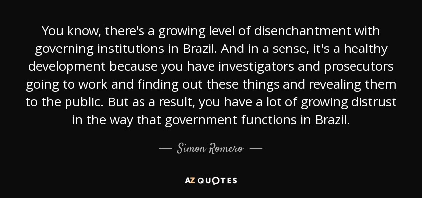 You know, there's a growing level of disenchantment with governing institutions in Brazil. And in a sense, it's a healthy development because you have investigators and prosecutors going to work and finding out these things and revealing them to the public. But as a result, you have a lot of growing distrust in the way that government functions in Brazil. - Simon Romero