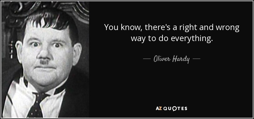 You know, there's a right and wrong way to do everything. - Oliver Hardy