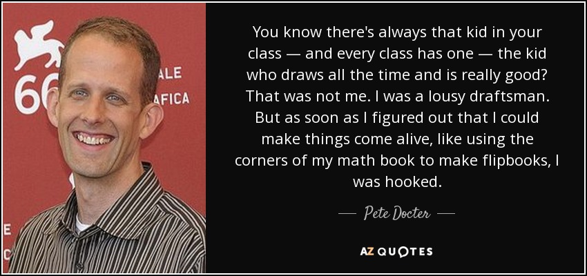 You know there's always that kid in your class — and every class has one — the kid who draws all the time and is really good? That was not me. I was a lousy draftsman. But as soon as I figured out that I could make things come alive, like using the corners of my math book to make flipbooks, I was hooked. - Pete Docter