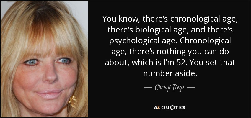 You know, there's chronological age, there's biological age, and there's psychological age. Chronological age, there's nothing you can do about, which is I'm 52. You set that number aside. - Cheryl Tiegs